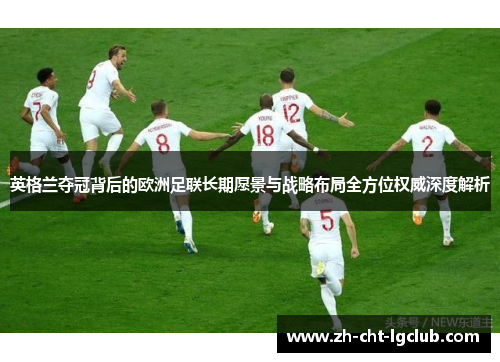英格兰夺冠背后的欧洲足联长期愿景与战略布局全方位权威深度解析 英格兰夺冠背后的欧洲足联长期愿景与战略布局全方位权威深度解析