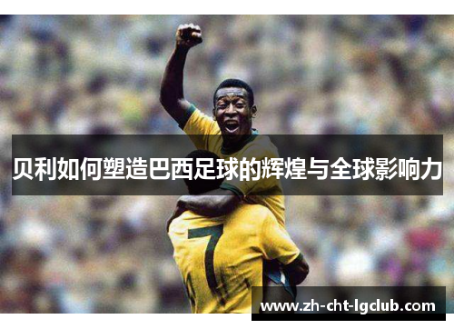 贝利如何塑造巴西足球的辉煌与全球影响力 贝利如何塑造巴西足球的辉煌与全球影响力
