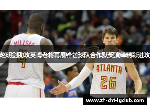 赵明剑助攻英博老将再展锋芒球队合作默契演绎精彩进攻 赵明剑助攻英博老将再展锋芒球队合作默契演绎精彩进攻