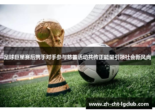 足球巨星赛后携手对手参与慈善活动共传正能量引领社会新风尚 足球巨星赛后携手对手参与慈善活动共传正能量引领社会新风尚
